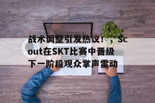  战术调整引发热议！，Scout在SKT比赛中晋级下一阶段观众掌声雷动