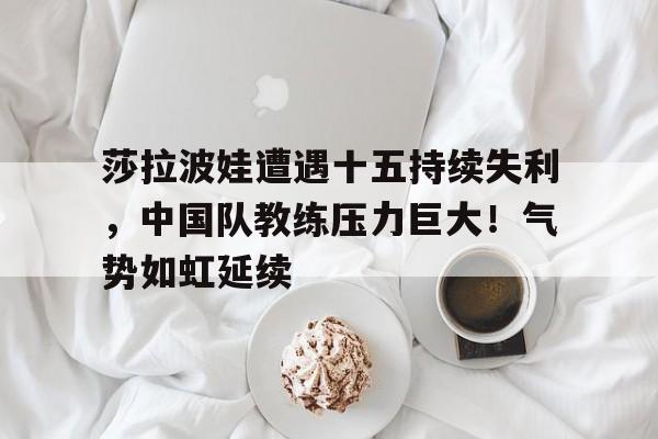  莎拉波娃遭遇十五持续失利，中国队教练压力巨大！气势如虹延续