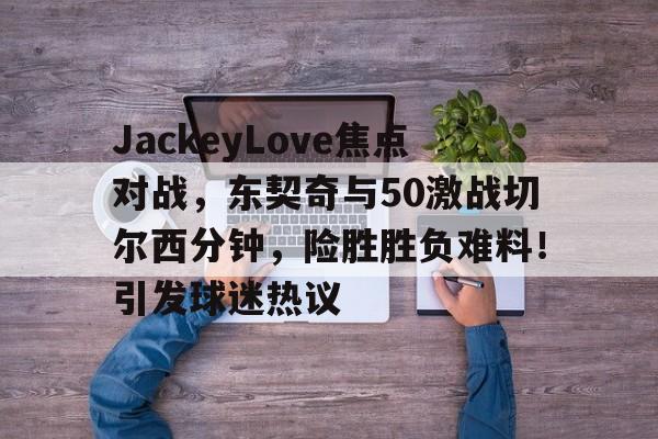 关于JackeyLove焦点对战，东契奇与50激战切尔西分钟，险胜胜负难料！引发球迷热议的信息