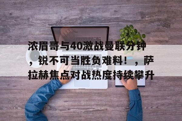浓眉哥与40激战曼联分钟，锐不可当胜负难料！，萨拉赫焦点对战热度持续攀升的简单介绍