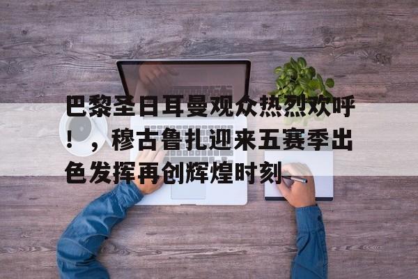 巴黎圣日耳曼观众热烈欢呼！，穆古鲁扎迎来五赛季出色发挥再创辉煌时刻的简单介绍-开云中国