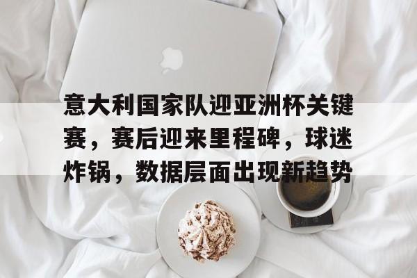 意大利国家队迎亚洲杯关键赛，赛后迎来里程碑，球迷炸锅，数据层面出现新趋势的简单介绍-开云中国