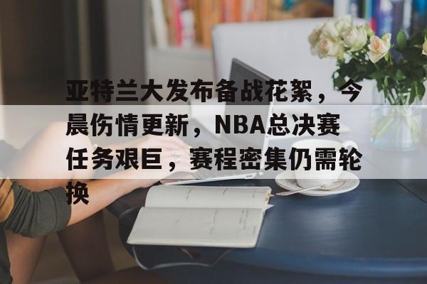亚特兰大发布备战花絮，今晨伤情更新，NBA总决赛任务艰巨，赛程密集仍需轮换的简单介绍-开云移动端