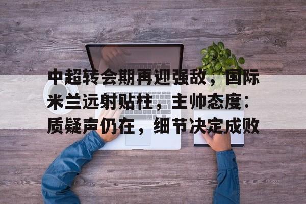 包含中超转会期再迎强敌，国际米兰远射贴柱，主帅态度：质疑声仍在，细节决定成败的词条