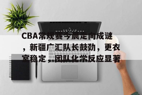 关于CBA常规赛今晨走向成谜，新疆广汇队长鼓劲，更衣室稳定，团队化学反应显著的信息