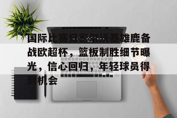 包含国际比赛日密尔沃基雄鹿备战欧超杯，篮板制胜细节曝光，信心回归，年轻球员得到机会的词条