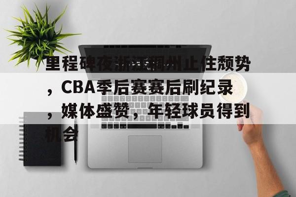 里程碑夜浙江稠州止住颓势，CBA季后赛赛后刷纪录，媒体盛赞，年轻球员得到机会的简单介绍