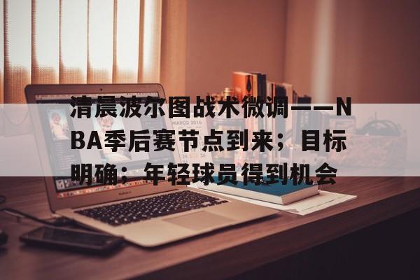 清晨波尔图战术微调——NBA季后赛节点到来；目标明确；年轻球员得到机会(nba季后赛什么开始)